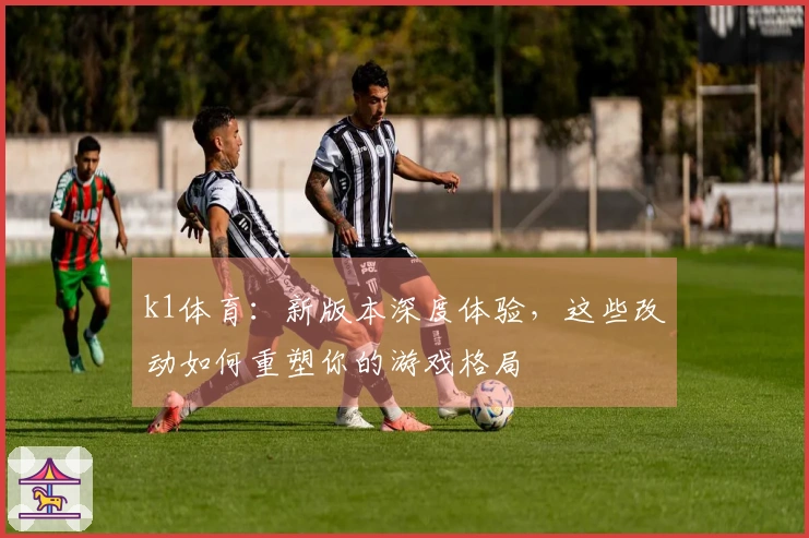 k1体育：新版本深度体验，这些改动如何重塑你的游戏格局