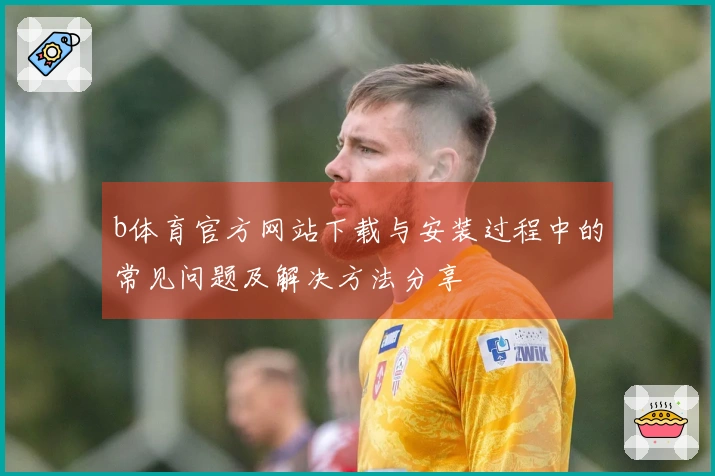 b体育官方网站下载与安装过程中的常见问题及解决方法分享