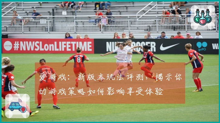 爱游戏：新版本玩法评测，揭示你的游戏策略如何影响享受体验
