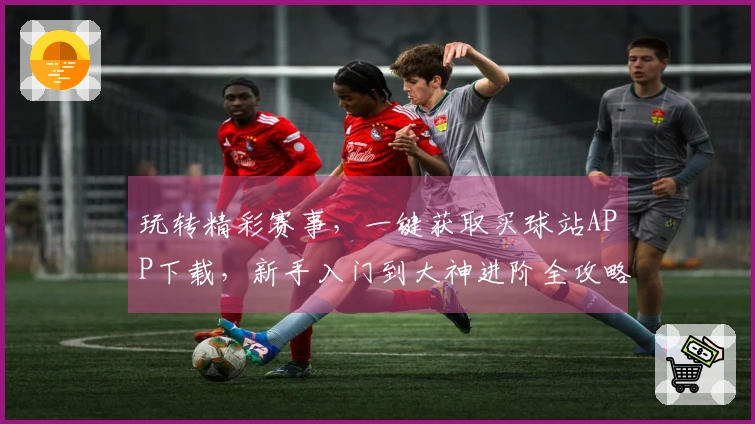 玩转精彩赛事，一键获取买球站APP下载，新手入门到大神进阶全攻略
