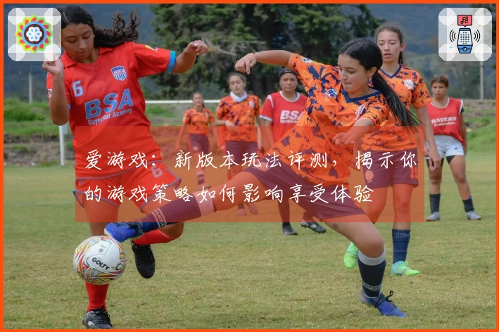 爱游戏：新版本玩法评测，揭示你的游戏策略如何影响享受体验