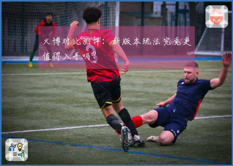 火博对比测评：新版本玩法究竟更值得入手吗？